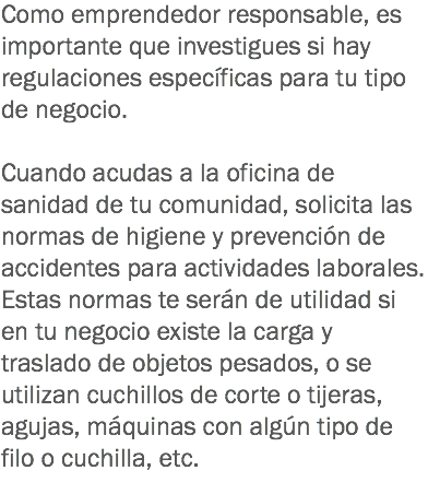 Como emprendedor responsable, es importante que investigues si hay regulaciones específicas para tu tipo de negocio. Cuando acudas a la oficina de sanidad de tu comunidad, solicita las normas de higiene y prevención de accidentes para actividades laborales. Estas normas te serán de utilidad si en tu negocio existe la carga y traslado de objetos pesados, o se utilizan cuchillos de corte o tijeras, agujas, máquinas con algún tipo de filo o cuchilla, etc.
