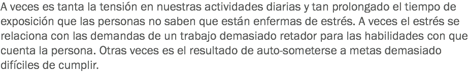 A veces es tanta la tensión en nuestras actividades diarias y tan prolongado el tiempo de exposición que las personas no saben que están enfermas de estrés. A veces el estrés se relaciona con las demandas de un trabajo demasiado retador para las habilidades con que cuenta la persona. Otras veces es el resultado de auto-someterse a metas demasiado difíciles de cumplir.