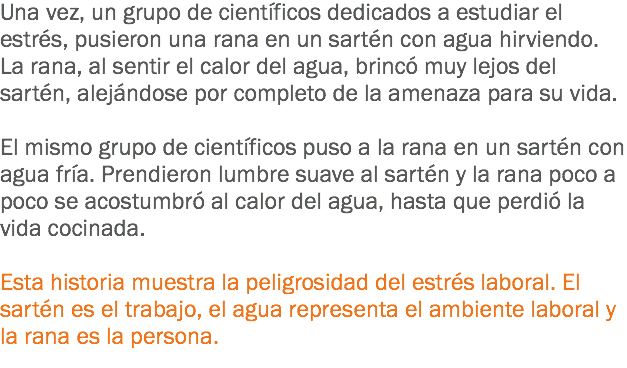 Una vez, un grupo de científicos dedicados a estudiar el estrés, pusieron una rana en un sartén con agua hirviendo. La rana, al sentir el calor del agua, brincó muy lejos del sartén, alejándose por completo de la amenaza para su vida. El mismo grupo de científicos puso a la rana en un sartén con agua fría. Prendieron lumbre suave al sartén y la rana poco a poco se acostumbró al calor del agua, hasta que perdió la vida cocinada. Esta historia muestra la peligrosidad del estrés laboral. El sartén es el trabajo, el agua representa el ambiente laboral y la rana es la persona.
