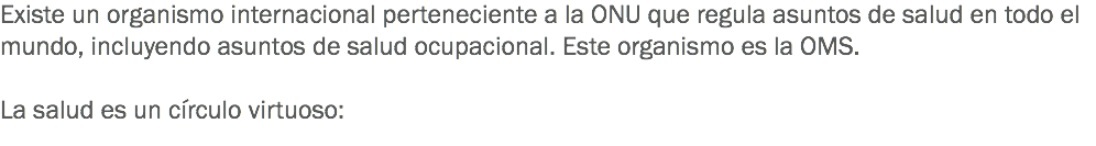 Existe un organismo internacional perteneciente a la ONU que regula asuntos de salud en todo el mundo, incluyendo asuntos de salud ocupacional. Este organismo es la OMS. La salud es un círculo virtuoso:
