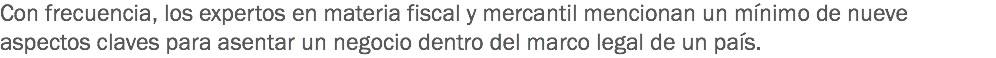 Con frecuencia, los expertos en materia fiscal y mercantil mencionan un mínimo de nueve aspectos claves para asentar un negocio dentro del marco legal de un país.
