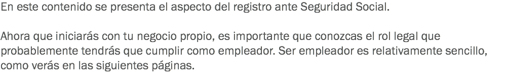 En este contenido se presenta el aspecto del registro ante Seguridad Social. Ahora que iniciarás con tu negocio propio, es importante que conozcas el rol legal que probablemente tendrás que cumplir como empleador. Ser empleador es relativamente sencillo, como verás en las siguientes páginas.
