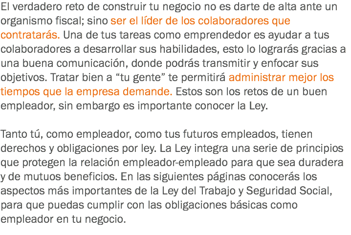 El verdadero reto de construir tu negocio no es darte de alta ante un organismo fiscal; sino ser el líder de los colaboradores que contratarás. Una de tus tareas como emprendedor es ayudar a tus colaboradores a desarrollar sus habilidades, esto lo lograrás gracias a una buena comunicación, donde podrás transmitir y enfocar sus objetivos. Tratar bien a “tu gente” te permitirá administrar mejor los tiempos que la empresa demande. Estos son los retos de un buen empleador, sin embargo es importante conocer la Ley. Tanto tú, como empleador, como tus futuros empleados, tienen derechos y obligaciones por ley. La Ley integra una serie de principios que protegen la relación empleador-empleado para que sea duradera y de mutuos beneficios. En las siguientes páginas conocerás los aspectos más importantes de la Ley del Trabajo y Seguridad Social, para que puedas cumplir con las obligaciones básicas como empleador en tu negocio.
