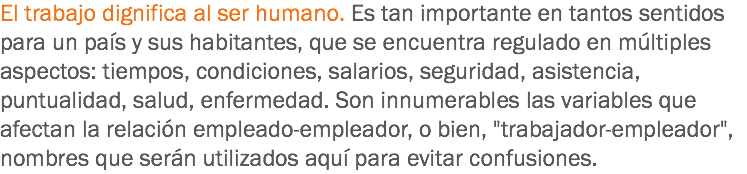 El trabajo dignifica al ser humano. Es tan importante en tantos sentidos para un país y sus habitantes, que se encuentra regulado en múltiples aspectos: tiempos, condiciones, salarios, seguridad, asistencia, puntualidad, salud, enfermedad. Son innumerables las variables que afectan la relación empleado-empleador, o bien, "trabajador-empleador", nombres que serán utilizados aquí para evitar confusiones.