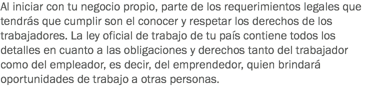 Al iniciar con tu negocio propio, parte de los requerimientos legales que tendrás que cumplir son el conocer y respetar los derechos de los trabajadores. La ley oficial de trabajo de tu país contiene todos los detalles en cuanto a las obligaciones y derechos tanto del trabajador como del empleador, es decir, del emprendedor, quien brindará oportunidades de trabajo a otras personas.