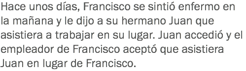 Hace unos días, Francisco se sintió enfermo en la mañana y le dijo a su hermano Juan que asistiera a trabajar en su lugar. Juan accedió y el empleador de Francisco aceptó que asistiera Juan en lugar de Francisco.