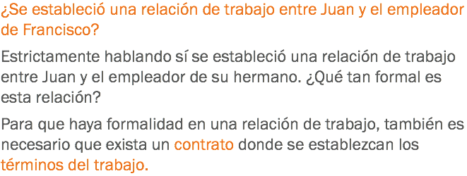 ¿Se estableció una relación de trabajo entre Juan y el empleador de Francisco? Estrictamente hablando sí se estableció una relación de trabajo entre Juan y el empleador de su hermano. ¿Qué tan formal es esta relación? Para que haya formalidad en una relación de trabajo, también es necesario que exista un contrato donde se establezcan los términos del trabajo.