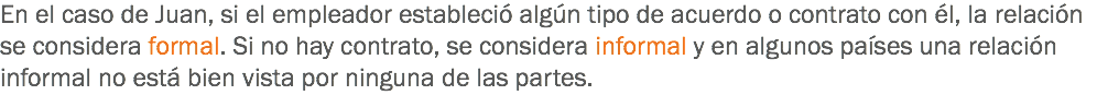 En el caso de Juan, si el empleador estableció algún tipo de acuerdo o contrato con él, la relación se considera formal. Si no hay contrato, se considera informal y en algunos países una relación informal no está bien vista por ninguna de las partes. 