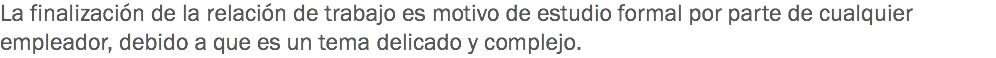 La finalización de la relación de trabajo es motivo de estudio formal por parte de cualquier empleador, debido a que es un tema delicado y complejo.