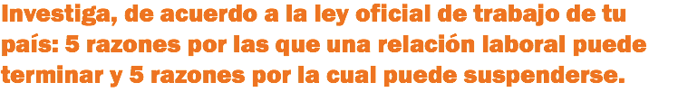 Investiga, de acuerdo a la ley oficial de trabajo de tu país: 5 razones por las que una relación laboral puede terminar y 5 razones por la cual puede suspenderse.