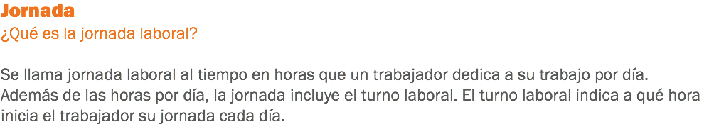 Jornada
¿Qué es la jornada laboral? Se llama jornada laboral al tiempo en horas que un trabajador dedica a su trabajo por día. Además de las horas por día, la jornada incluye el turno laboral. El turno laboral indica a qué hora inicia el trabajador su jornada cada día.
