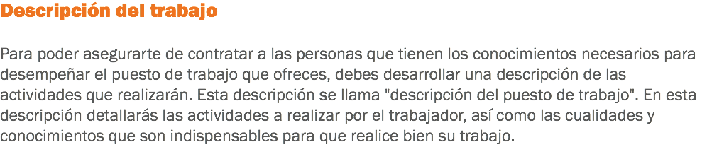 Descripción del trabajo Para poder asegurarte de contratar a las personas que tienen los conocimientos necesarios para desempeñar el puesto de trabajo que ofreces, debes desarrollar una descripción de las actividades que realizarán. Esta descripción se llama "descripción del puesto de trabajo". En esta descripción detallarás las actividades a realizar por el trabajador, así como las cualidades y conocimientos que son indispensables para que realice bien su trabajo.
