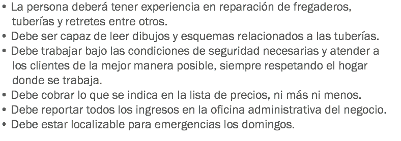 • La persona deberá tener experiencia en reparación de fregaderos, tuberías y retretes entre otros.
• Debe ser capaz de leer dibujos y esquemas relacionados a las tuberías.
• Debe trabajar bajo las condiciones de seguridad necesarias y atender a los clientes de la mejor manera posible, siempre respetando el hogar donde se trabaja.
• Debe cobrar lo que se indica en la lista de precios, ni más ni menos.
• Debe reportar todos los ingresos en la oficina administrativa del negocio.
• Debe estar localizable para emergencias los domingos.
