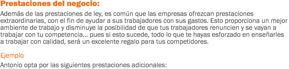 Prestaciones del negocio: Además de las prestaciones de ley, es común que las empresas ofrezcan prestaciones extraordinarias, con el fin de ayudar a sus trabajadores con sus gastos. Esto proporciona un mejor ambiente de trabajo y disminuye la posibilidad de que tus trabajadores renuncien y se vayan a trabajar con tu competencia... pues si esto sucede, todo lo que te hayas esforzado en enseñarles a trabajar con calidad, será un excelente regalo para tus competidores. Ejemplo Antonio opta por las siguientes prestaciones adicionales: