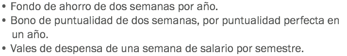 • Fondo de ahorro de dos semanas por año.
• Bono de puntualidad de dos semanas, por puntualidad perfecta en un año.
• Vales de despensa de una semana de salario por semestre.