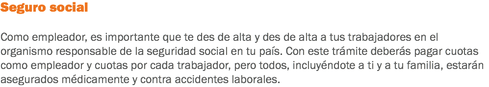 Seguro social Como empleador, es importante que te des de alta y des de alta a tus trabajadores en el organismo responsable de la seguridad social en tu país. Con este trámite deberás pagar cuotas como empleador y cuotas por cada trabajador, pero todos, incluyéndote a ti y a tu familia, estarán asegurados médicamente y contra accidentes laborales.