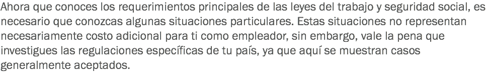 Ahora que conoces los requerimientos principales de las leyes del trabajo y seguridad social, es necesario que conozcas algunas situaciones particulares. Estas situaciones no representan necesariamente costo adicional para ti como empleador, sin embargo, vale la pena que investigues las regulaciones específicas de tu país, ya que aquí se muestran casos generalmente aceptados.