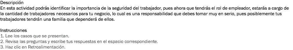 Descripción
En esta actividad podrás identificar la importancia de la seguridad del trabajador, pues ahora que tendrás el rol de empleador, estarás a cargo de la cantidad de trabajadores necesarios para tu negocio, lo cual es una responsabilidad que debes tomar muy en serio, pues posiblemente tus trabajadores tendrán una familia que dependerá de ellos. Instrucciones
1. Lee los casos que se presentan. 2. Revisa las preguntas y escribe tus respuestas en el espacio correspondiente. 3. Haz clic en Retroalimentación. 