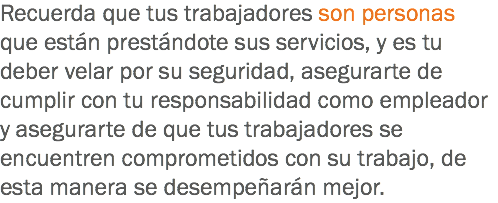 Recuerda que tus trabajadores son personas que están prestándote sus servicios, y es tu deber velar por su seguridad, asegurarte de cumplir con tu responsabilidad como empleador y asegurarte de que tus trabajadores se encuentren comprometidos con su trabajo, de esta manera se desempeñarán mejor.