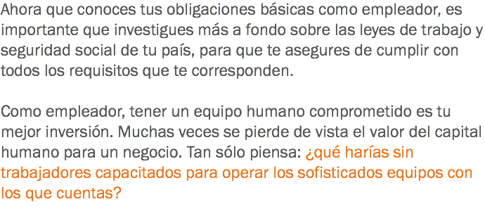 Ahora que conoces tus obligaciones básicas como empleador, es importante que investigues más a fondo sobre las leyes de trabajo y seguridad social de tu país, para que te asegures de cumplir con todos los requisitos que te corresponden. Como empleador, tener un equipo humano comprometido es tu mejor inversión. Muchas veces se pierde de vista el valor del capital humano para un negocio. Tan sólo piensa: ¿qué harías sin trabajadores capacitados para operar los sofisticados equipos con los que cuentas?
