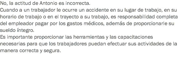 No, la actitud de Antonio es incorrecta.
Cuando a un trabajador le ocurre un accidente en su lugar de trabajo, en su horario de trabajo o en el trayecto a su trabajo, es responsabilidad completa del empleador pagar por los gastos médicos, además de proporcionarle su sueldo íntegro. Es importante proporcionar las herramientas y las capacitaciones necesarias para que los trabajadores puedan efectuar sus actividades de la manera correcta y segura. 