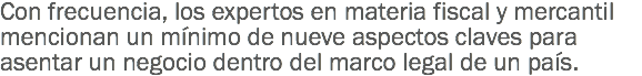 Con frecuencia, los expertos en materia fiscal y mercantil mencionan un mínimo de nueve aspectos claves para asentar un negocio dentro del marco legal de un país.