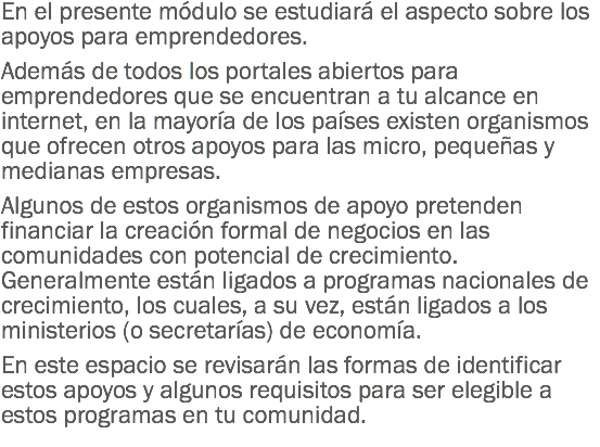 En el presente módulo se estudiará el aspecto sobre los apoyos para emprendedores. Además de todos los portales abiertos para emprendedores que se encuentran a tu alcance en internet, en la mayoría de los países existen organismos que ofrecen otros apoyos para las micro, pequeñas y medianas empresas. Algunos de estos organismos de apoyo pretenden financiar la creación formal de negocios en las comunidades con potencial de crecimiento. Generalmente están ligados a programas nacionales de crecimiento, los cuales, a su vez, están ligados a los ministerios (o secretarías) de economía. En este espacio se revisarán las formas de identificar estos apoyos y algunos requisitos para ser elegible a estos programas en tu comunidad.
