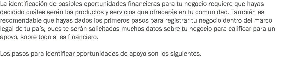 La identificación de posibles oportunidades financieras para tu negocio requiere que hayas decidido cuáles serán los productos y servicios que ofrecerás en tu comunidad. También es recomendable que hayas dados los primeros pasos para registrar tu negocio dentro del marco legal de tu país, pues te serán solicitados muchos datos sobre tu negocio para calificar para un apoyo, sobre todo si es financiero. Los pasos para identificar oportunidades de apoyo son los siguientes. 