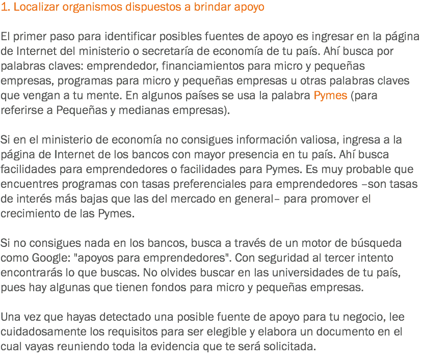 1. Localizar organismos dispuestos a brindar apoyo El primer paso para identificar posibles fuentes de apoyo es ingresar en la página de Internet del ministerio o secretaría de economía de tu país. Ahí busca por palabras claves: emprendedor, financiamientos para micro y pequeñas empresas, programas para micro y pequeñas empresas u otras palabras claves que vengan a tu mente. En algunos países se usa la palabra Pymes (para referirse a Pequeñas y medianas empresas). Si en el ministerio de economía no consigues información valiosa, ingresa a la página de Internet de los bancos con mayor presencia en tu país. Ahí busca facilidades para emprendedores o facilidades para Pymes. Es muy probable que encuentres programas con tasas preferenciales para emprendedores –son tasas de interés más bajas que las del mercado en general– para promover el crecimiento de las Pymes. Si no consigues nada en los bancos, busca a través de un motor de búsqueda como Google: "apoyos para emprendedores". Con seguridad al tercer intento encontrarás lo que buscas. No olvides buscar en las universidades de tu país, pues hay algunas que tienen fondos para micro y pequeñas empresas. Una vez que hayas detectado una posible fuente de apoyo para tu negocio, lee cuidadosamente los requisitos para ser elegible y elabora un documento en el cual vayas reuniendo toda la evidencia que te será solicitada.
