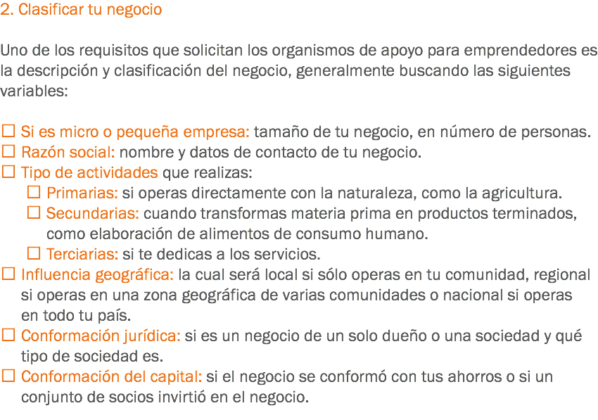 2. Clasificar tu negocio Uno de los requisitos que solicitan los organismos de apoyo para emprendedores es la descripción y clasificación del negocio, generalmente buscando las siguientes variables:  Si es micro o pequeña empresa: tamaño de tu negocio, en número de personas.
 Razón social: nombre y datos de contacto de tu negocio.
 Tipo de actividades que realizas:  Primarias: si operas directamente con la naturaleza, como la agricultura.  Secundarias: cuando transformas materia prima en productos terminados, como elaboración de alimentos de consumo humano.  Terciarias: si te dedicas a los servicios.
 Influencia geográfica: la cual será local si sólo operas en tu comunidad, regional si operas en una zona geográfica de varias comunidades o nacional si operas en todo tu país.
 Conformación jurídica: si es un negocio de un solo dueño o una sociedad y qué tipo de sociedad es.
 Conformación del capital: si el negocio se conformó con tus ahorros o si un conjunto de socios invirtió en el negocio.
