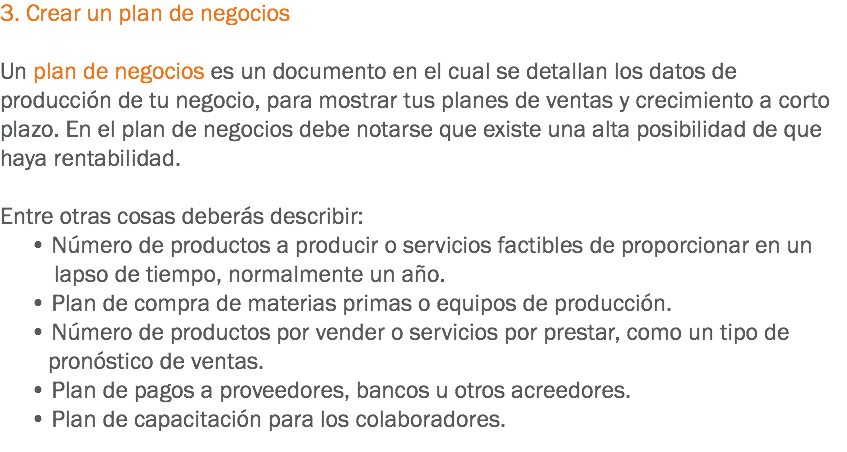 3. Crear un plan de negocios Un plan de negocios es un documento en el cual se detallan los datos de producción de tu negocio, para mostrar tus planes de ventas y crecimiento a corto plazo. En el plan de negocios debe notarse que existe una alta posibilidad de que haya rentabilidad. Entre otras cosas deberás describir: • Número de productos a producir o servicios factibles de proporcionar en un lapso de tiempo, normalmente un año. • Plan de compra de materias primas o equipos de producción. • Número de productos por vender o servicios por prestar, como un tipo de pronóstico de ventas. • Plan de pagos a proveedores, bancos u otros acreedores. • Plan de capacitación para los colaboradores.
