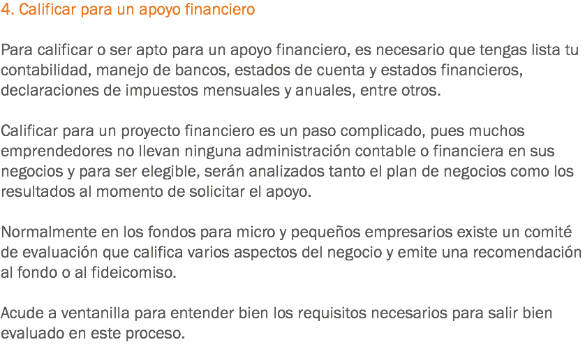 4. Calificar para un apoyo financiero Para calificar o ser apto para un apoyo financiero, es necesario que tengas lista tu contabilidad, manejo de bancos, estados de cuenta y estados financieros, declaraciones de impuestos mensuales y anuales, entre otros. Calificar para un proyecto financiero es un paso complicado, pues muchos emprendedores no llevan ninguna administración contable o financiera en sus negocios y para ser elegible, serán analizados tanto el plan de negocios como los resultados al momento de solicitar el apoyo. Normalmente en los fondos para micro y pequeños empresarios existe un comité de evaluación que califica varios aspectos del negocio y emite una recomendación al fondo o al fideicomiso. Acude a ventanilla para entender bien los requisitos necesarios para salir bien evaluado en este proceso.
