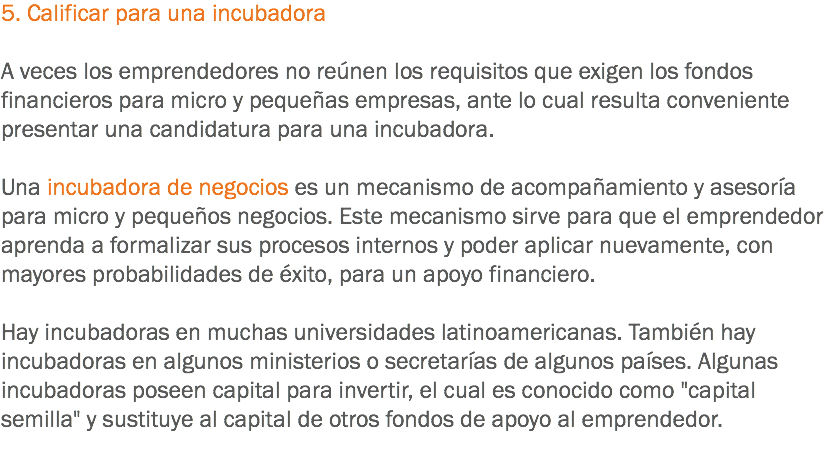 5. Calificar para una incubadora A veces los emprendedores no reúnen los requisitos que exigen los fondos financieros para micro y pequeñas empresas, ante lo cual resulta conveniente presentar una candidatura para una incubadora. Una incubadora de negocios es un mecanismo de acompañamiento y asesoría para micro y pequeños negocios. Este mecanismo sirve para que el emprendedor aprenda a formalizar sus procesos internos y poder aplicar nuevamente, con mayores probabilidades de éxito, para un apoyo financiero. Hay incubadoras en muchas universidades latinoamericanas. También hay incubadoras en algunos ministerios o secretarías de algunos países. Algunas incubadoras poseen capital para invertir, el cual es conocido como "capital semilla" y sustituye al capital de otros fondos de apoyo al emprendedor.
