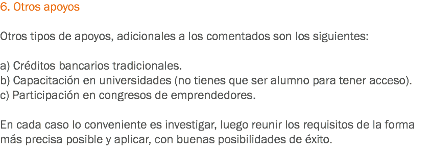 6. Otros apoyos Otros tipos de apoyos, adicionales a los comentados son los siguientes: a) Créditos bancarios tradicionales.
b) Capacitación en universidades (no tienes que ser alumno para tener acceso).
c) Participación en congresos de emprendedores. En cada caso lo conveniente es investigar, luego reunir los requisitos de la forma más precisa posible y aplicar, con buenas posibilidades de éxito.
