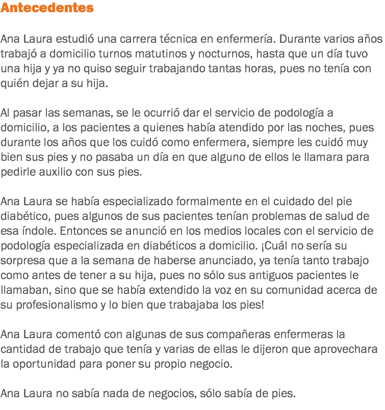 Antecedentes Ana Laura estudió una carrera técnica en enfermería. Durante varios años trabajó a domicilio turnos matutinos y nocturnos, hasta que un día tuvo una hija y ya no quiso seguir trabajando tantas horas, pues no tenía con quién dejar a su hija. Al pasar las semanas, se le ocurrió dar el servicio de podología a domicilio, a los pacientes a quienes había atendido por las noches, pues durante los años que los cuidó como enfermera, siempre les cuidó muy bien sus pies y no pasaba un día en que alguno de ellos le llamara para pedirle auxilio con sus pies. Ana Laura se había especializado formalmente en el cuidado del pie diabético, pues algunos de sus pacientes tenían problemas de salud de esa índole. Entonces se anunció en los medios locales con el servicio de podología especializada en diabéticos a domicilio. ¡Cuál no sería su sorpresa que a la semana de haberse anunciado, ya tenía tanto trabajo como antes de tener a su hija, pues no sólo sus antiguos pacientes le llamaban, sino que se había extendido la voz en su comunidad acerca de su profesionalismo y lo bien que trabajaba los pies! Ana Laura comentó con algunas de sus compañeras enfermeras la cantidad de trabajo que tenía y varias de ellas le dijeron que aprovechara la oportunidad para poner su propio negocio. Ana Laura no sabía nada de negocios, sólo sabía de pies.
