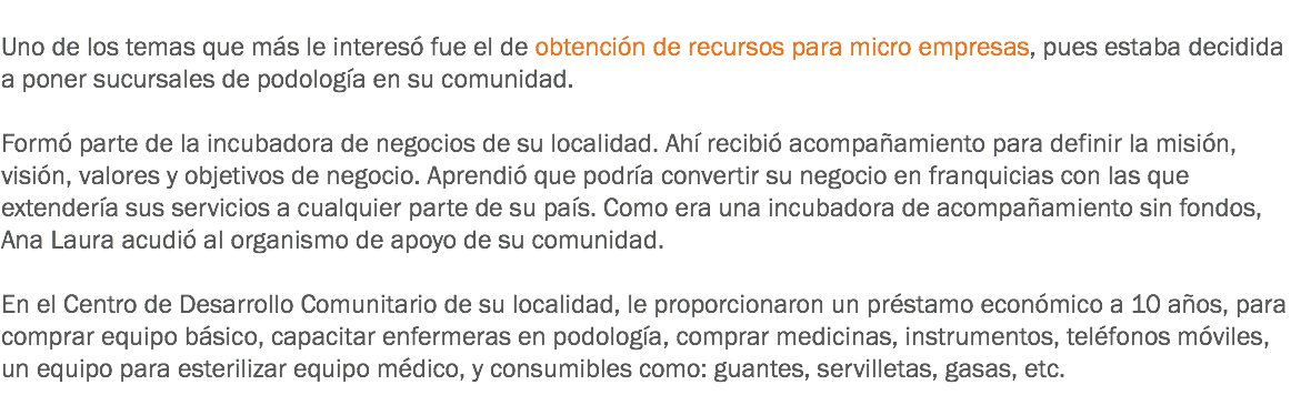 
Uno de los temas que más le interesó fue el de obtención de recursos para micro empresas, pues estaba decidida a poner sucursales de podología en su comunidad. Formó parte de la incubadora de negocios de su localidad. Ahí recibió acompañamiento para definir la misión, visión, valores y objetivos de negocio. Aprendió que podría convertir su negocio en franquicias con las que extendería sus servicios a cualquier parte de su país. Como era una incubadora de acompañamiento sin fondos, Ana Laura acudió al organismo de apoyo de su comunidad. En el Centro de Desarrollo Comunitario de su localidad, le proporcionaron un préstamo económico a 10 años, para comprar equipo básico, capacitar enfermeras en podología, comprar medicinas, instrumentos, teléfonos móviles, un equipo para esterilizar equipo médico, y consumibles como: guantes, servilletas, gasas, etc.
