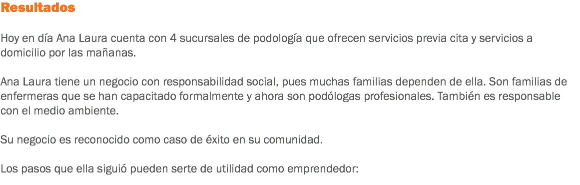 Resultados Hoy en día Ana Laura cuenta con 4 sucursales de podología que ofrecen servicios previa cita y servicios a domicilio por las mañanas. Ana Laura tiene un negocio con responsabilidad social, pues muchas familias dependen de ella. Son familias de enfermeras que se han capacitado formalmente y ahora son podólogas profesionales. También es responsable con el medio ambiente. Su negocio es reconocido como caso de éxito en su comunidad. Los pasos que ella siguió pueden serte de utilidad como emprendedor: 