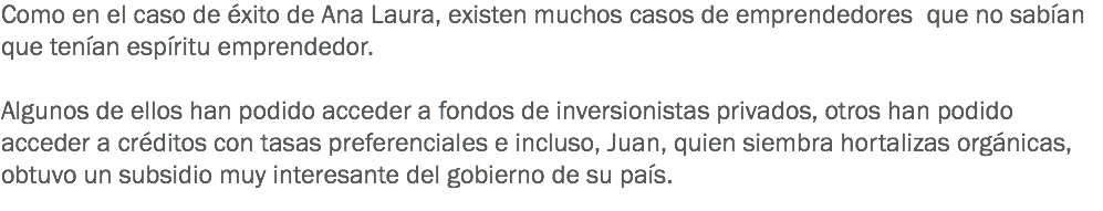 Como en el caso de éxito de Ana Laura, existen muchos casos de emprendedores que no sabían que tenían espíritu emprendedor. Algunos de ellos han podido acceder a fondos de inversionistas privados, otros han podido acceder a créditos con tasas preferenciales e incluso, Juan, quien siembra hortalizas orgánicas, obtuvo un subsidio muy interesante del gobierno de su país.
