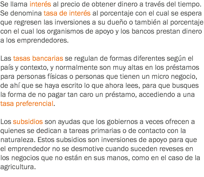 Se llama interés al precio de obtener dinero a través del tiempo. Se denomina tasa de interés al porcentaje con el cual se espera que regresen las inversiones a su dueño o también al porcentaje con el cual los organismos de apoyo y los bancos prestan dinero a los emprendedores. Las tasas bancarias se regulan de formas diferentes según el país y contexto, y normalmente son muy altas en los préstamos para personas físicas o personas que tienen un micro negocio, de ahí que se haya escrito lo que ahora lees, para que busques la forma de no pagar tan caro un préstamo, accediendo a una tasa preferencial. Los subsidios son ayudas que los gobiernos a veces ofrecen a quienes se dedican a tareas primarias o de contacto con la naturaleza. Estos subsidios son inversiones de apoyo para que el emprendedor no se desmotive cuando suceden reveses en los negocios que no están en sus manos, como en el caso de la agricultura.
