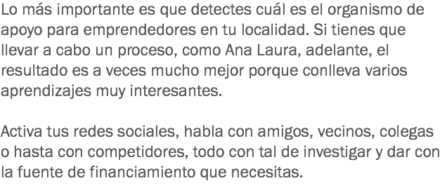 Lo más importante es que detectes cuál es el organismo de apoyo para emprendedores en tu localidad. Si tienes que llevar a cabo un proceso, como Ana Laura, adelante, el resultado es a veces mucho mejor porque conlleva varios aprendizajes muy interesantes. Activa tus redes sociales, habla con amigos, vecinos, colegas o hasta con competidores, todo con tal de investigar y dar con la fuente de financiamiento que necesitas.
