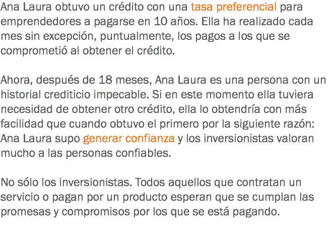 Ana Laura obtuvo un crédito con una tasa preferencial para emprendedores a pagarse en 10 años. Ella ha realizado cada mes sin excepción, puntualmente, los pagos a los que se comprometió al obtener el crédito. Ahora, después de 18 meses, Ana Laura es una persona con un historial crediticio impecable. Si en este momento ella tuviera necesidad de obtener otro crédito, ella lo obtendría con más facilidad que cuando obtuvo el primero por la siguiente razón: Ana Laura supo generar confianza y los inversionistas valoran mucho a las personas confiables. No sólo los inversionistas. Todos aquellos que contratan un servicio o pagan por un producto esperan que se cumplan las promesas y compromisos por los que se está pagando.
