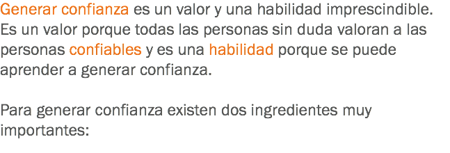 Generar confianza es un valor y una habilidad imprescindible. Es un valor porque todas las personas sin duda valoran a las personas confiables y es una habilidad porque se puede aprender a generar confianza. Para generar confianza existen dos ingredientes muy importantes:
