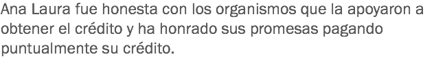 Ana Laura fue honesta con los organismos que la apoyaron a obtener el crédito y ha honrado sus promesas pagando puntualmente su crédito.