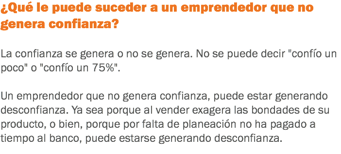 ¿Qué le puede suceder a un emprendedor que no genera confianza? La confianza se genera o no se genera. No se puede decir "confío un poco" o "confío un 75%". Un emprendedor que no genera confianza, puede estar generando desconfianza. Ya sea porque al vender exagera las bondades de su producto, o bien, porque por falta de planeación no ha pagado a tiempo al banco, puede estarse generando desconfianza.
