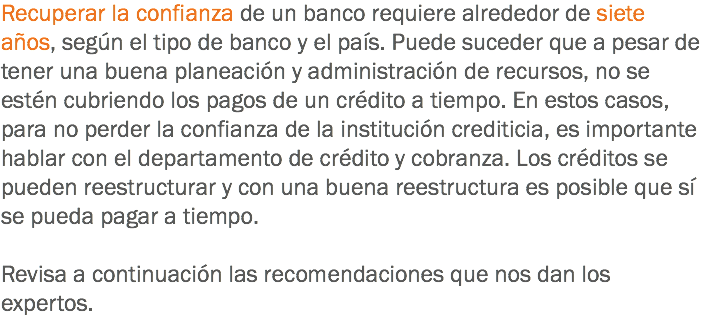 Recuperar la confianza de un banco requiere alrededor de siete años, según el tipo de banco y el país. Puede suceder que a pesar de tener una buena planeación y administración de recursos, no se estén cubriendo los pagos de un crédito a tiempo. En estos casos, para no perder la confianza de la institución crediticia, es importante hablar con el departamento de crédito y cobranza. Los créditos se pueden reestructurar y con una buena reestructura es posible que sí se pueda pagar a tiempo. Revisa a continuación las recomendaciones que nos dan los expertos.
