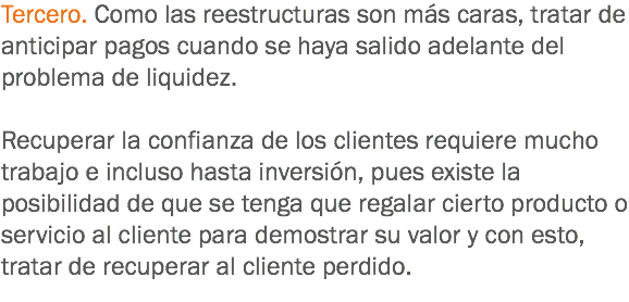 Tercero. Como las reestructuras son más caras, tratar de anticipar pagos cuando se haya salido adelante del problema de liquidez. Recuperar la confianza de los clientes requiere mucho trabajo e incluso hasta inversión, pues existe la posibilidad de que se tenga que regalar cierto producto o servicio al cliente para demostrar su valor y con esto, tratar de recuperar al cliente perdido.
