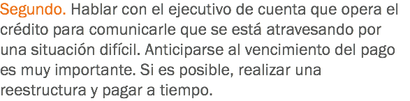 Segundo. Hablar con el ejecutivo de cuenta que opera el crédito para comunicarle que se está atravesando por una situación difícil. Anticiparse al vencimiento del pago es muy importante. Si es posible, realizar una reestructura y pagar a tiempo.