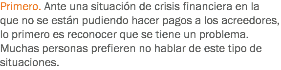 Primero. Ante una situación de crisis financiera en la que no se están pudiendo hacer pagos a los acreedores, lo primero es reconocer que se tiene un problema. Muchas personas prefieren no hablar de este tipo de situaciones.