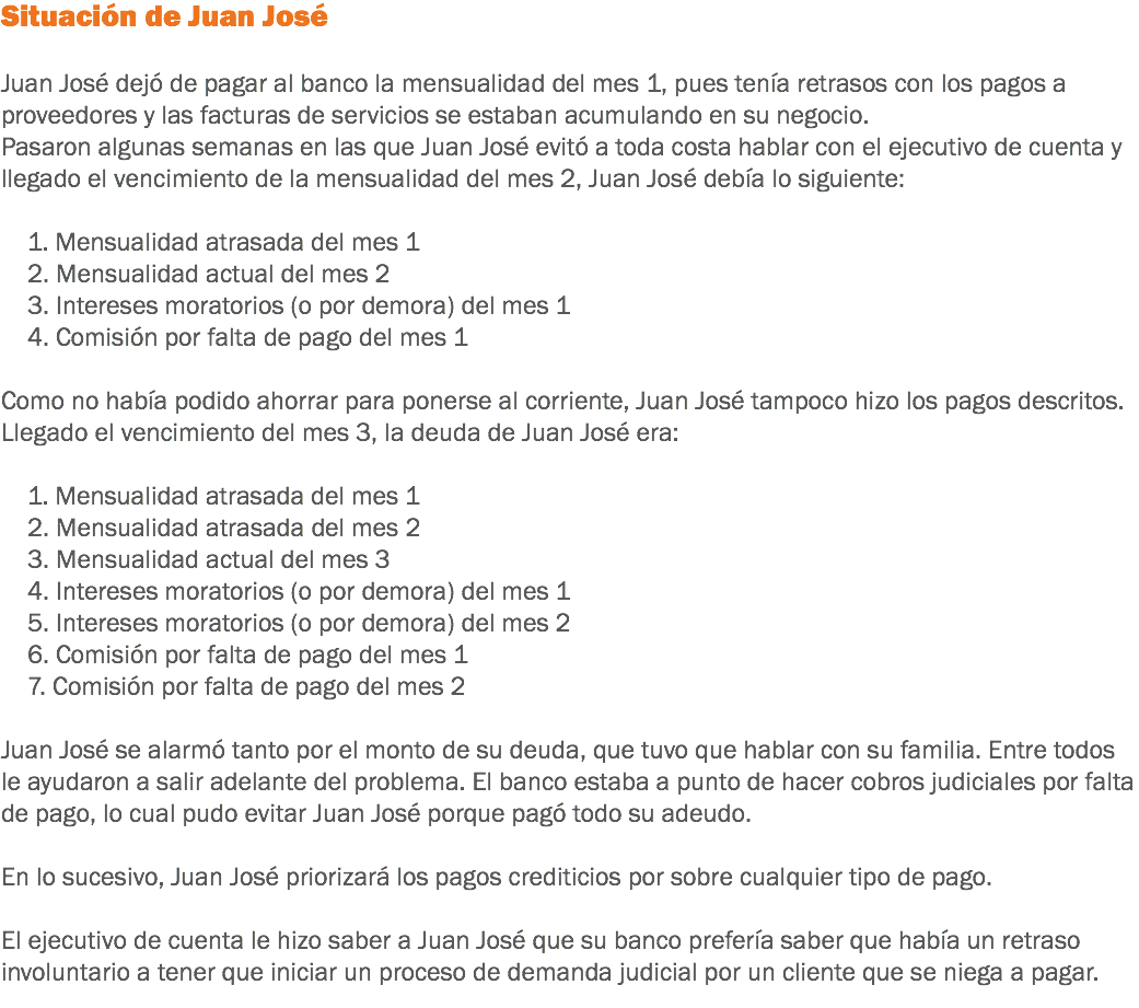 Situación de Juan José Juan José dejó de pagar al banco la mensualidad del mes 1, pues tenía retrasos con los pagos a proveedores y las facturas de servicios se estaban acumulando en su negocio.
Pasaron algunas semanas en las que Juan José evitó a toda costa hablar con el ejecutivo de cuenta y llegado el vencimiento de la mensualidad del mes 2, Juan José debía lo siguiente: 1. Mensualidad atrasada del mes 1 2. Mensualidad actual del mes 2 3. Intereses moratorios (o por demora) del mes 1 4. Comisión por falta de pago del mes 1 Como no había podido ahorrar para ponerse al corriente, Juan José tampoco hizo los pagos descritos.
Llegado el vencimiento del mes 3, la deuda de Juan José era: 1. Mensualidad atrasada del mes 1 2. Mensualidad atrasada del mes 2 3. Mensualidad actual del mes 3 4. Intereses moratorios (o por demora) del mes 1 5. Intereses moratorios (o por demora) del mes 2 6. Comisión por falta de pago del mes 1 7. Comisión por falta de pago del mes 2 Juan José se alarmó tanto por el monto de su deuda, que tuvo que hablar con su familia. Entre todos le ayudaron a salir adelante del problema. El banco estaba a punto de hacer cobros judiciales por falta de pago, lo cual pudo evitar Juan José porque pagó todo su adeudo. En lo sucesivo, Juan José priorizará los pagos crediticios por sobre cualquier tipo de pago. El ejecutivo de cuenta le hizo saber a Juan José que su banco prefería saber que había un retraso involuntario a tener que iniciar un proceso de demanda judicial por un cliente que se niega a pagar.
