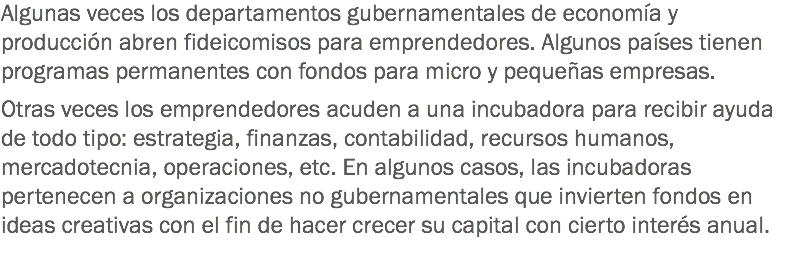 Algunas veces los departamentos gubernamentales de economía y producción abren fideicomisos para emprendedores. Algunos países tienen programas permanentes con fondos para micro y pequeñas empresas. Otras veces los emprendedores acuden a una incubadora para recibir ayuda de todo tipo: estrategia, finanzas, contabilidad, recursos humanos, mercadotecnia, operaciones, etc. En algunos casos, las incubadoras pertenecen a organizaciones no gubernamentales que invierten fondos en ideas creativas con el fin de hacer crecer su capital con cierto interés anual.
